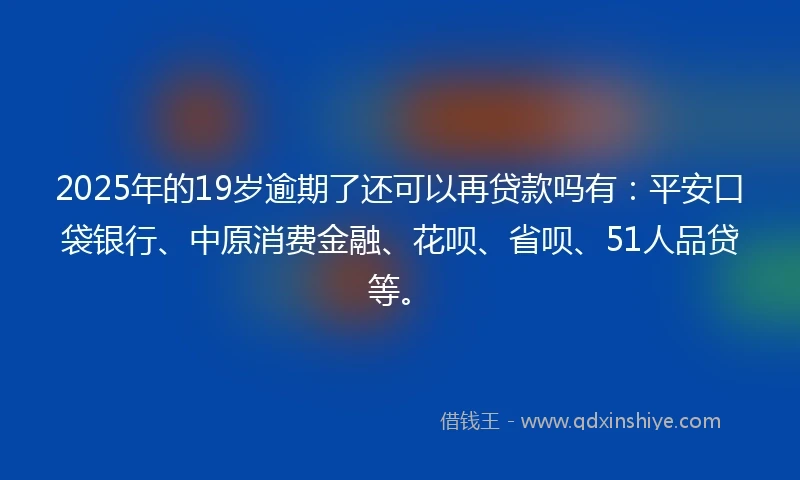 2025年的19岁逾期了还可以再贷款吗有：平安口袋银行、中原消费金融、花呗、省呗、51人品贷等。