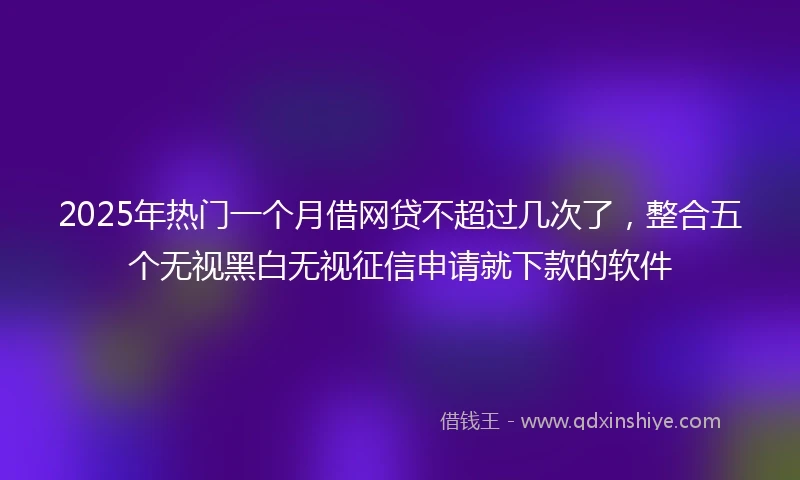 2025年热门一个月借网贷不超过几次了，整合五个无视黑白无视征信申请就下款的软件
