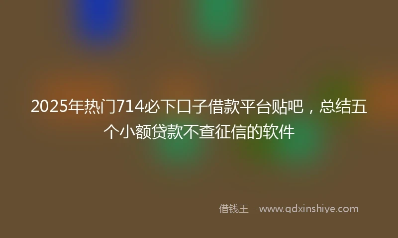 2025年热门714必下口子借款平台贴吧，总结五个小额贷款不查征信的软件