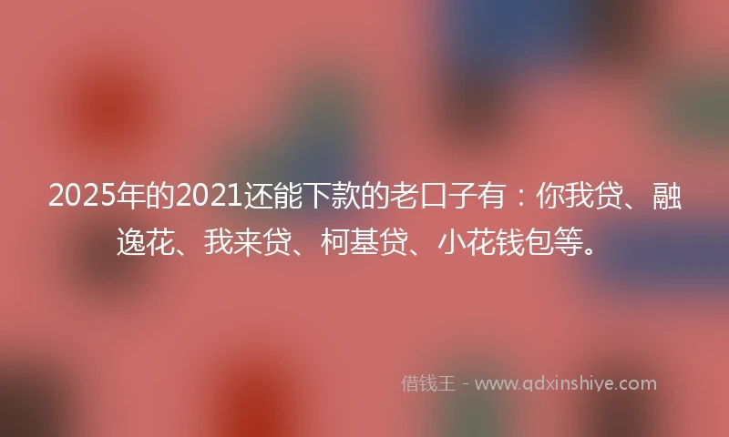 2025年的2021还能下款的老口子有：你我贷、融逸花、我来贷、柯基贷、小花钱包等。