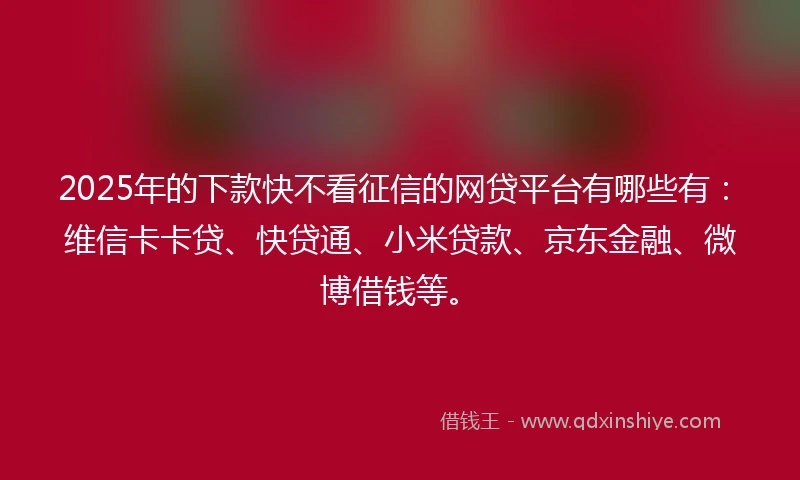 2025年的下款快不看征信的网贷平台有哪些有：维信卡卡贷、快贷通、小米贷款、京东金融、微博借钱等。