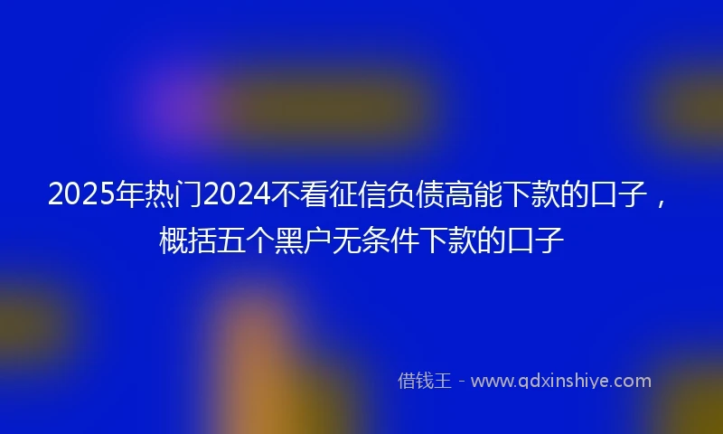 2025年热门2024不看征信负债高能下款的口子，概括五个黑户无条件下款的口子