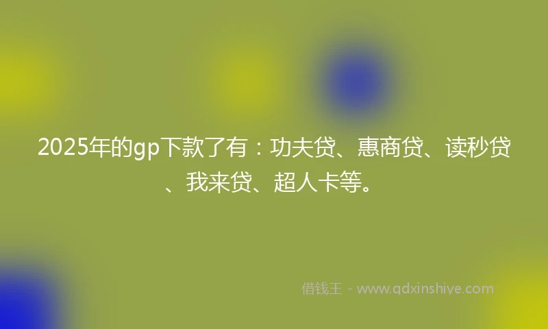 2025年的gp下款了有：功夫贷、惠商贷、读秒贷、我来贷、超人卡等。