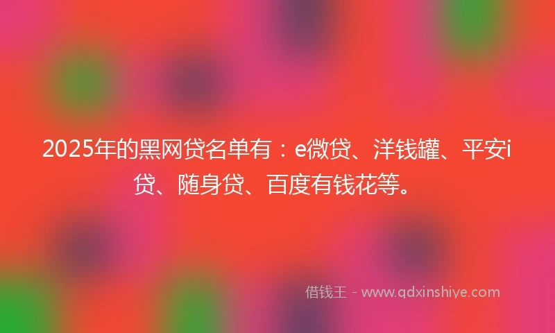 2025年的黑网贷名单有：e微贷、洋钱罐、平安i贷、随身贷、百度有钱花等。