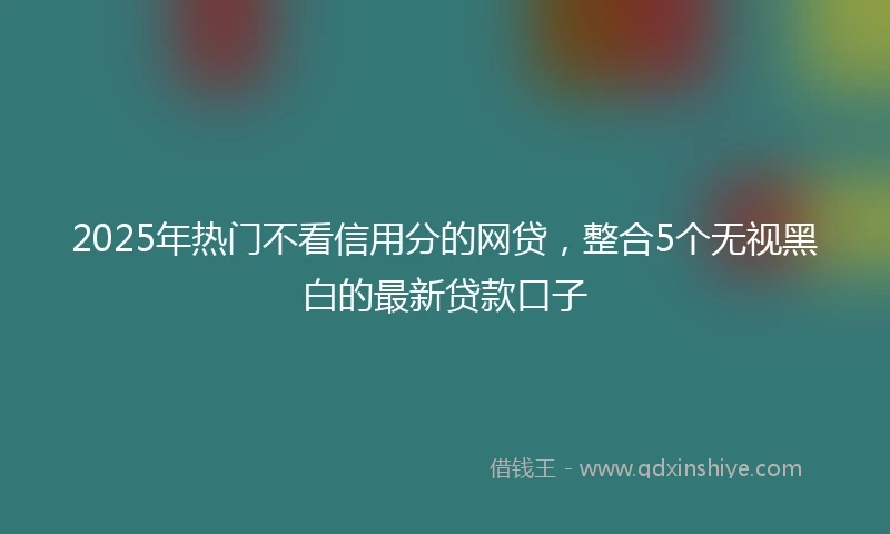 2025年热门不看信用分的网贷，整合5个无视黑白的最新贷款口子