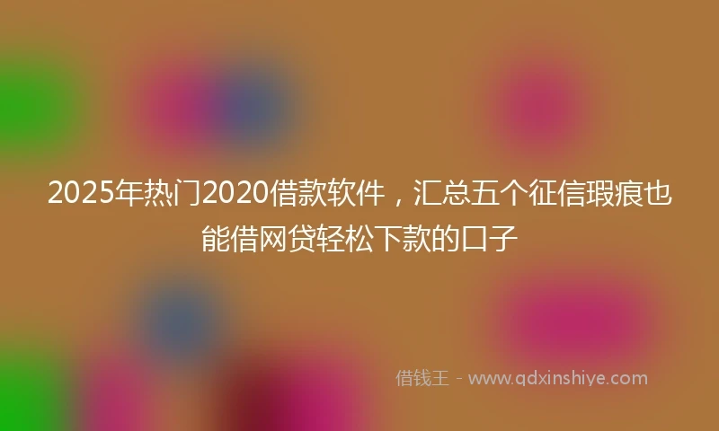 2025年热门2020借款软件，汇总五个征信瑕疵也能借网贷轻松下款的口子