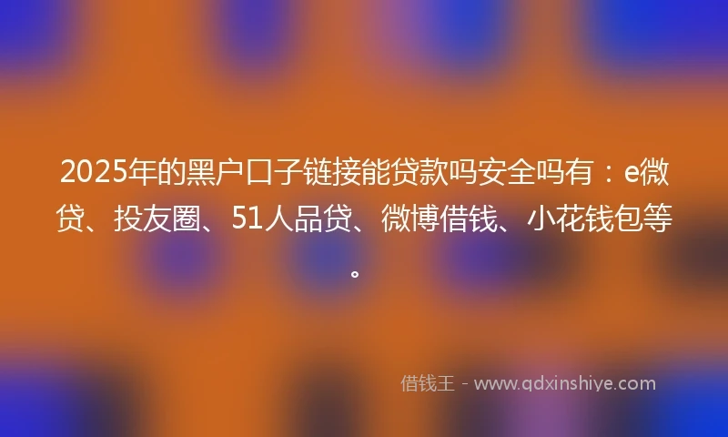 2025年的黑户口子链接能贷款吗安全吗有：e微贷、投友圈、51人品贷、微博借钱、小花钱包等。