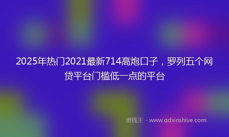 2025年热门2021最新714高炮口子，罗列五个网贷平台门槛低一点的平台