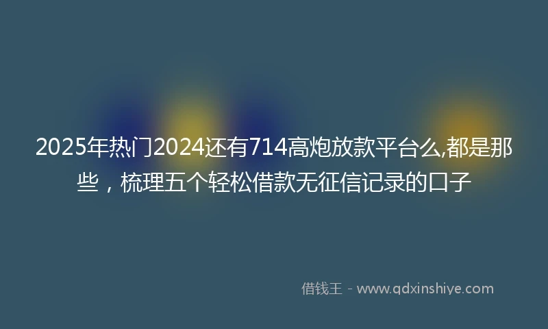 2025年热门2024还有714高炮放款平台么,都是那些，梳理五个轻松借款无征信记录的口子