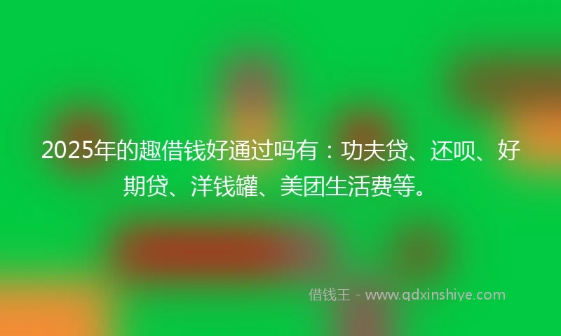 2025年的趣借钱好通过吗有：功夫贷、还呗、好期贷、洋钱罐、美团生活费等。