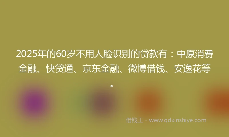 2025年的60岁不用人脸识别的贷款有：中原消费金融、快贷通、京东金融、微博借钱、安逸花等。