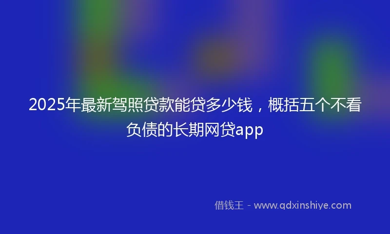 2025年最新驾照贷款能贷多少钱，概括五个不看负债的长期网贷app