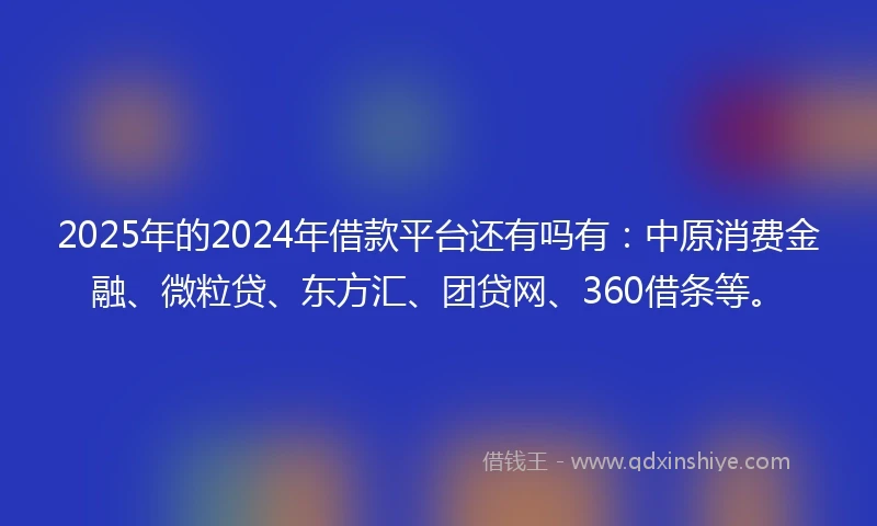 2025年的2024年借款平台还有吗有：中原消费金融、微粒贷、东方汇、团贷网、360借条等。