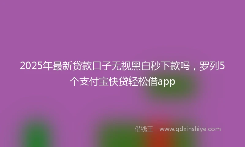 2025年最新贷款口子无视黑白秒下款吗，罗列5个支付宝快贷轻松借app