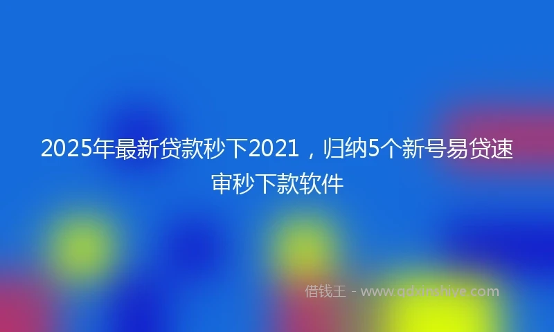 2025年最新贷款秒下2021，归纳5个新号易贷速审秒下款软件