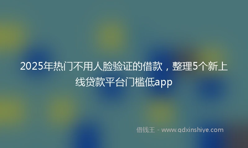 2025年热门不用人脸验证的借款，整理5个新上线贷款平台门槛低app