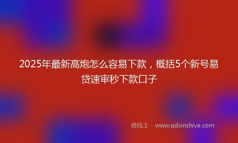 2025年最新高炮怎么容易下款，概括5个新号易贷速审秒下款口子