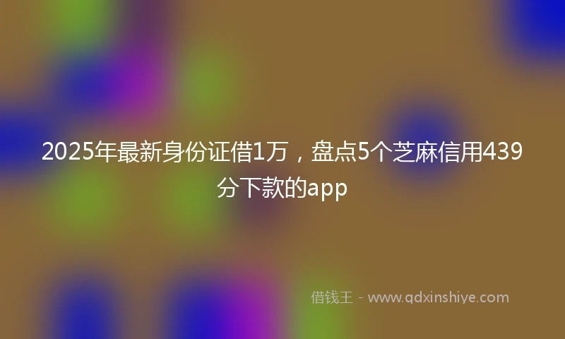 2025年最新身份证借1万，盘点5个芝麻信用439分下款的app