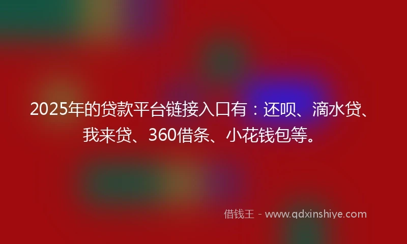 2025年的贷款平台链接入口有：还呗、滴水贷、我来贷、360借条、小花钱包等。