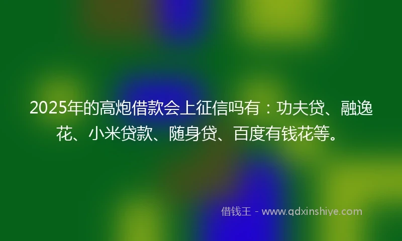 2025年的高炮借款会上征信吗有：功夫贷、融逸花、小米贷款、随身贷、百度有钱花等。
