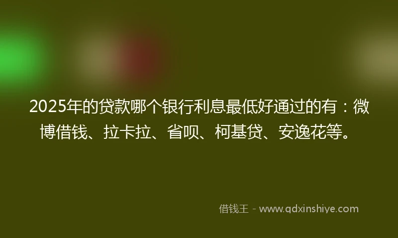 2025年的贷款哪个银行利息最低好通过的有：微博借钱、拉卡拉、省呗、柯基贷、安逸花等。
