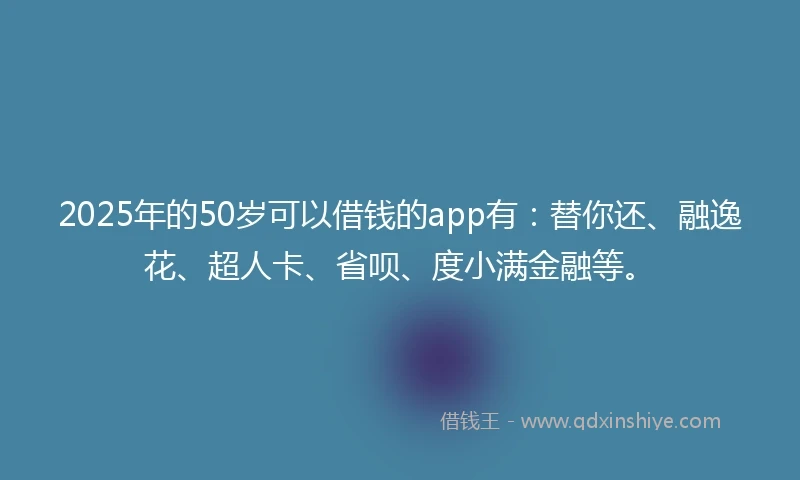 2025年的50岁可以借钱的app有：替你还、融逸花、超人卡、省呗、度小满金融等。