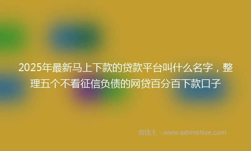 2025年最新马上下款的贷款平台叫什么名字，整理五个不看征信负债的网贷百分百下款口子