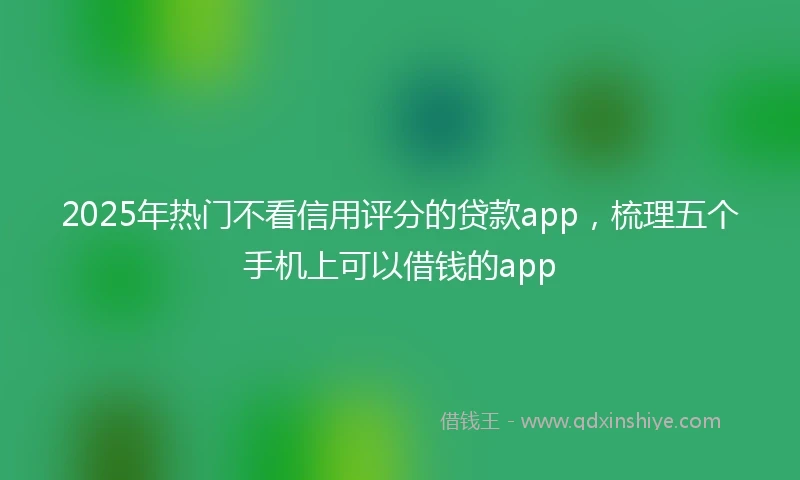 2025年热门不看信用评分的贷款app，梳理五个手机上可以借钱的app