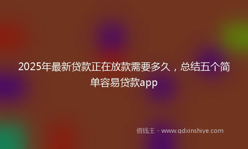 2025年最新贷款正在放款需要多久，总结五个简单容易贷款app