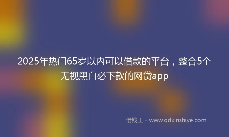 2025年热门65岁以内可以借款的平台，整合5个无视黑白必下款的网贷app