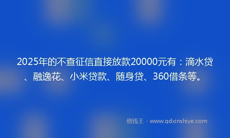 2025年的不查征信直接放款20000元有：滴水贷、融逸花、小米贷款、随身贷、360借条等。