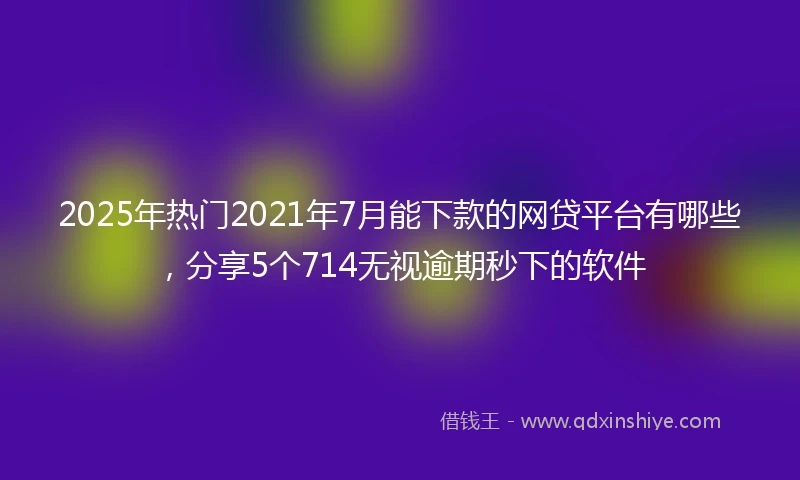 2025年热门2021年7月能下款的网贷平台有哪些，分享5个714无视逾期秒下的软件