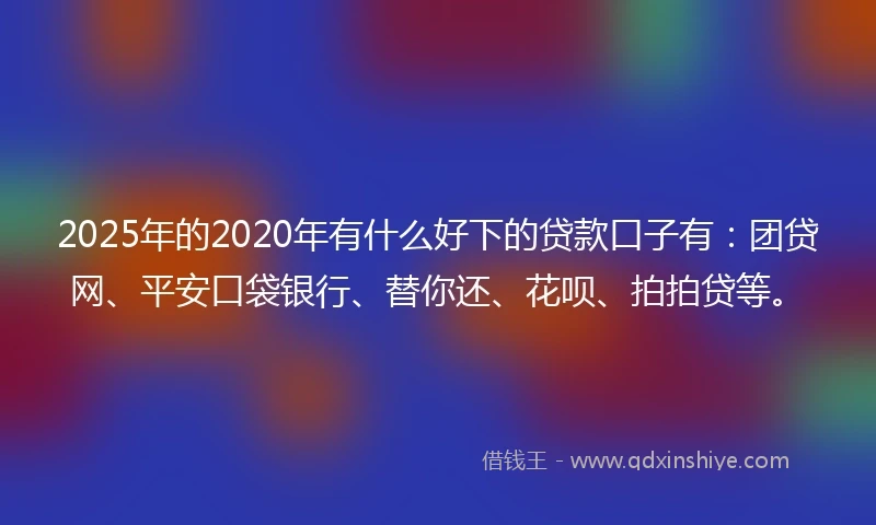 2025年的2020年有什么好下的贷款口子有：团贷网、平安口袋银行、替你还、花呗、拍拍贷等。
