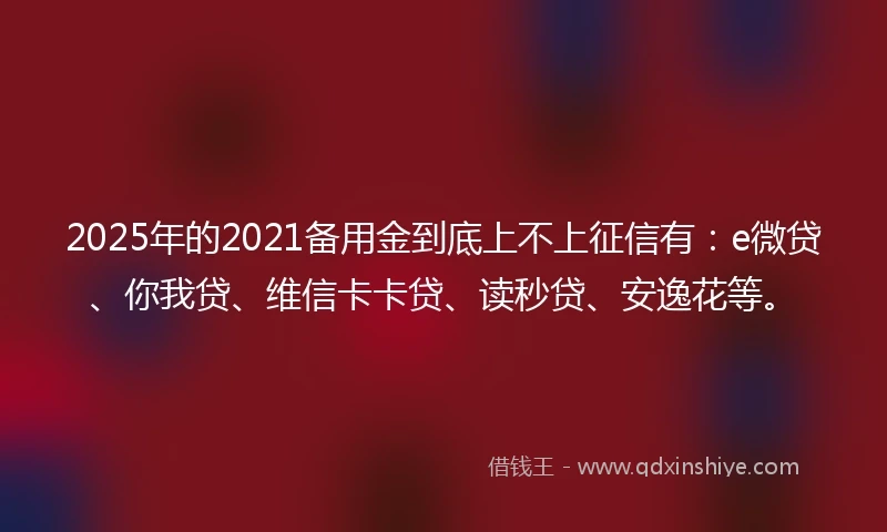 2025年的2021备用金到底上不上征信有：e微贷、你我贷、维信卡卡贷、读秒贷、安逸花等。