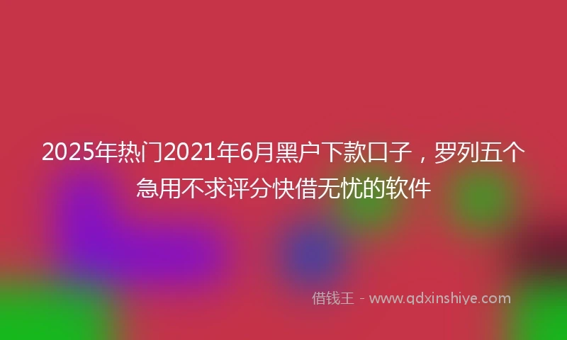 2025年热门2021年6月黑户下款口子，罗列五个急用不求评分快借无忧的软件