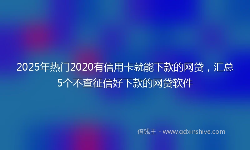 2025年热门2020有信用卡就能下款的网贷，汇总5个不查征信好下款的网贷软件