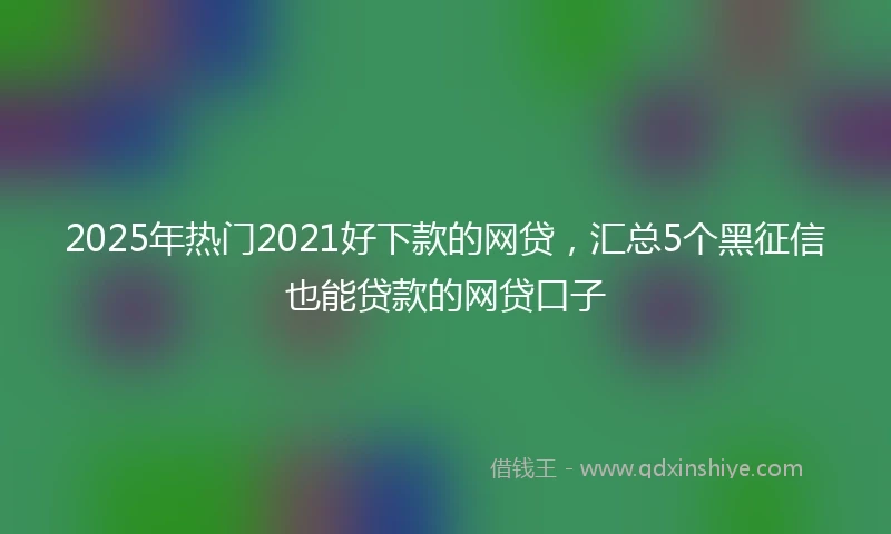 2025年热门2021好下款的网贷，汇总5个黑征信也能贷款的网贷口子