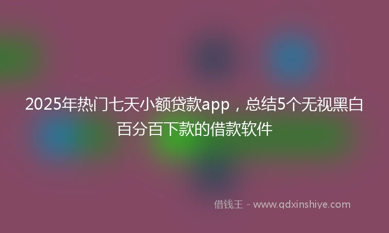 2025年热门七天小额贷款app，总结5个无视黑白百分百下款的借款软件