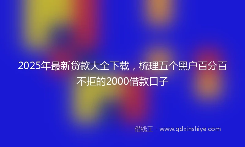 2025年最新贷款大全下载，梳理五个黑户百分百不拒的2000借款口子