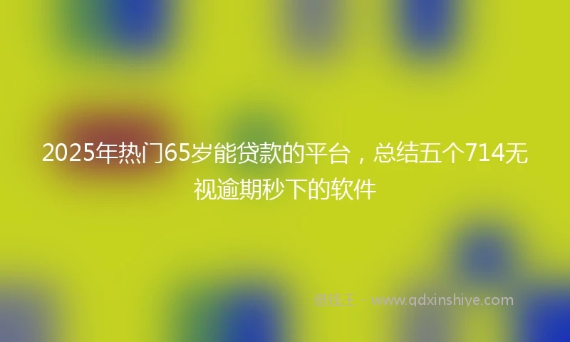 2025年热门65岁能贷款的平台，总结五个714无视逾期秒下的软件
