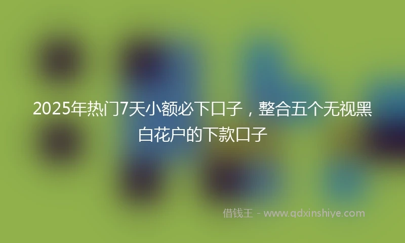 2025年热门7天小额必下口子，整合五个无视黑白花户的下款口子
