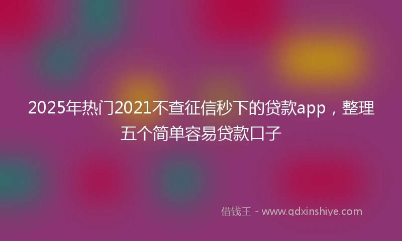 2025年热门2021不查征信秒下的贷款app，整理五个简单容易贷款口子
