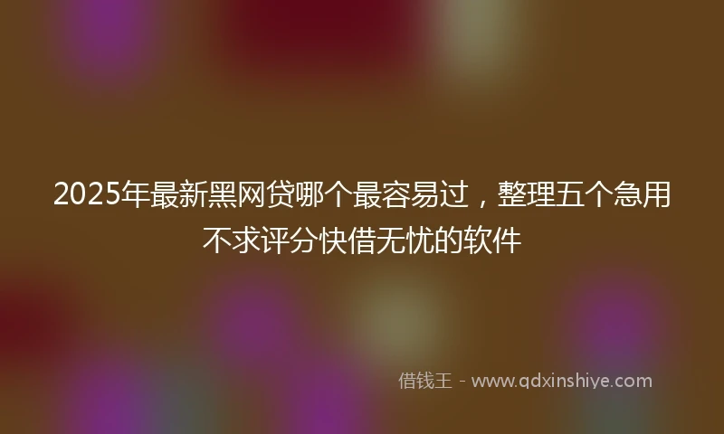 2025年最新黑网贷哪个最容易过，整理五个急用不求评分快借无忧的软件