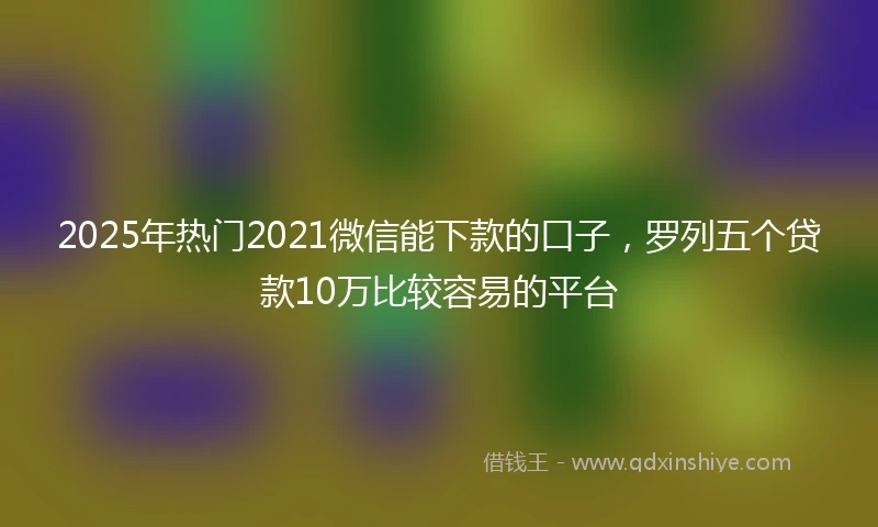 2025年热门2021微信能下款的口子，罗列五个贷款10万比较容易的平台