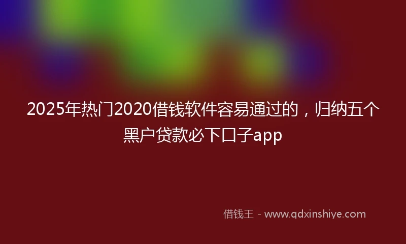 2025年热门2020借钱软件容易通过的，归纳五个黑户贷款必下口子app