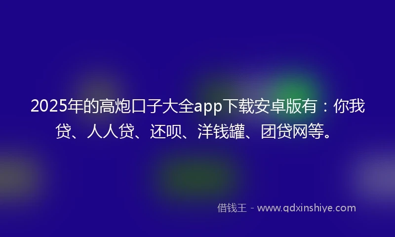 2025年的高炮口子大全app下载安卓版有：你我贷、人人贷、还呗、洋钱罐、团贷网等。