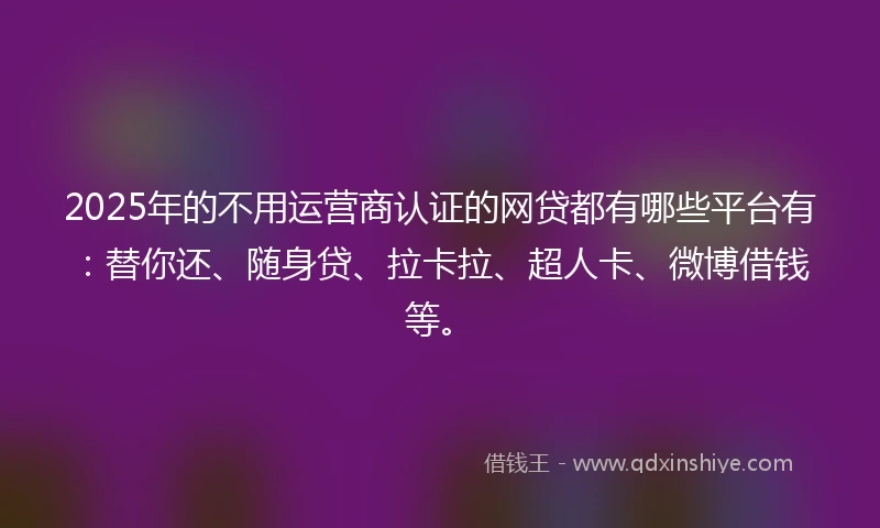2025年的不用运营商认证的网贷都有哪些平台有：替你还、随身贷、拉卡拉、超人卡、微博借钱等。