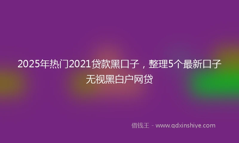2025年热门2021贷款黑口子，整理5个最新口子无视黑白户网贷