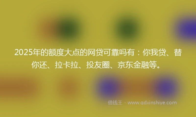2025年的额度大点的网贷可靠吗有：你我贷、替你还、拉卡拉、投友圈、京东金融等。
