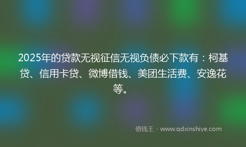 2025年的贷款无视征信无视负债必下款有：柯基贷、信用卡贷、微博借钱、美团生活费、安逸花等。